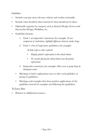 Guidelines
• Include concepts most relevant, critical, and vendor actionable.
• Include what should be done instead of what should not be done.
• Optionally organize by category, such as System Design, Screen and
Interaction Design, Workﬂow, etc.
• Guideline formats:
1. Goal + an imperative statement, for example, To ease
comparison of medications, highlight differences between similar drugs.
2. Goal + a list of imperative guidelines, for example:
To help verify as order is placed:
• Display patient's information in the submit button
• Or consider placing the submit button near the patient
information.
3. Imperative statement, for example, Allow users to group drugs by
therapeutic intent.
• Mockups or brief explanations near or after each guideline or
group of guidelines.
• Mockups and examples that show positive applications of the
guidelines instead of examples not following the guidelines.
To Learn More
• Pointers to additional resources.
~ Page ! ~200
 