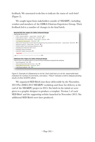 feedback. We annotated to-do lists to indicate the status of each brief
(Figure 2).
We sought input from stakeholders outside of SHARPC, including
vendors and members of the EHRA Clinician Experience Group. Their
feedback led to a number of changes in the ﬁnal briefs.


Figure 2. Example of a Basecamp to-do list. Each brief had a to-do list, responsible lead,
indicators for number of comments, and status. "HOLD" indicates a brief is delayed pending
results of other SHARPC efforts.
We organized SED Briefs into those deliverable by the November,
2013 Pre-AMIA 2013 SHARPC workshop and those for delivery at the
end of the SHARPC project in 2014. Six briefs in the initial set were
given to a graphic designer to produce a template. Version 1 of each
SED Brief and the supporting website launched in November 2013. Six
additional SED Briefs were later produced.
~ Page ! ~202
 