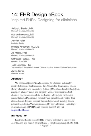 14: EHR Design eBook

Inspired EHRs: Designing for clinicians

Jeffery L. Belden, MD
University of Missouri-Columbia
Nathan Lowrance, MS
University of Missouri-Columbia
Jennifer Patel
Involution Studios
Richelle Koopman, MD, MS
University of Missouri-Columbia
Joi Moore, PhD
University of Missouri-Columbia
Catherine Plaisant, PhD
University of Maryland
Todd Johnson, PhD
The University of Texas Health Science Center at Houston School of Biomedical Informatics
Juhan Sonin
Involution Studios
ABSTRACT
We produced Inspired EHRs: Designing for Clinicians, a clinically-
inspired electronic health records (EHR) usability design guide eBook.
Richly illustrated and interactive, Inspired EHRs is based on feedback from
an expert advisory panel and the EHR vendor community. eBook
chapters cover medication lists, medication allergy lists, medication
reconciliation, ePrescribing, computerized provider order entry, drug
alerts, clinical decision support, human factors, and usability design
principles. Inspired EHRs was sponsored by the California HealthCare
Foundation and SHARPC and released June 30, 2014 at
InspiredEHRs.org.
INTRODUCTION
Electronic health record (EHR) systems' potential to improve the
coordination and quality of healthcare is widely recognized [4, 10, 201].
~ Page ! ~207
 