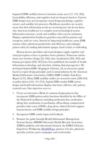 Impaired EHR usability however, frustrates many users [17, 142, 202].
Learnability, efﬁciency, and cognitive load are frequent barriers. Current
EHR designs may not incorporate visual design psychology, cognitive
science, and usability best practices. Healthcare providers are acutely
aware that their information needs are not being met, but do not know
why. American healthcare is a complex socio-technological system.
Information structures, needs and workﬂow often vary by institution.
Displays optimized for healthcare providers may fail for patients and
caregivers, and vice versa. Instead of improving healthcare, many EHR
systems reduce physician productivity and efﬁciency, and endanger
patient safety by making information opaque, hard to ﬁnd, or misleading.
Human factors specialists and visual designers apply cognitive and
visual perception science to produce better products. Numerous articles
about user interface design [56, 203], data visualization [204, 205] and
human perception [206, 207] have been published, but outside of health
information technology and, therefore, lacking clinical perspective. We
developed Inspired EHRs: Designing for Clinicians, [4] an interactive guide
based on expert design principles and recommendations by the American
Medical Informatics Association (AMIA) EHR Usability Task Force
Report [147]. Many EHR usability studies are research-centric [208-210]
or policy-driven [161, 211-213]. Inspired EHRs models EHR system
design and health information displays that foster efﬁcient, safe, patient-
centered care. Our objectives were to:
1. Create an interactive eBook of common design patterns that
incorporate EHR patient-safety functions identiﬁed by the Ofﬁce of
the National Coordinator, including medication lists, medication
allergy lists, medication reconciliation, ePrescribing, computerized
provider order entry (CPOE), drug alerts, clinical decision support,
human factors, and EHR usability design principles.
2. Incorporate EHR vendor input and feedback.
3. Promote the guide through Health Information Management
Systems Society (HIMSS) Electronic Health Records Association
(EHRA) publicity and educational channels, the EHRA Clinician
Experience Workgroup, HealthIT.gov, sponsor web sites, physician
specialty societies, press campaigns, and social media.
~ Page ! ~208
 