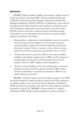 APPROACH
SHARPC studied usability, workﬂow, and cognitive support issues of
health information technology (HIT). Work was performed through
UTHealth's National Center for Cognitive Informatics and Decision
Making in Healthcare (NCCD). NCCD is a collaborative center with key
investigators from eight institutions and consultants, and advisors from
other institutions, organizations and corporations across the country.
NCCD's vision is to become a national resource providing strategic
leadership in research and applications for patient-centered cognitive
support in healthcare. It's mission:
1. Bring together a collaborative, interdisciplinary team of researchers
across the nation with the highest level of expertise in patient-
centered cognitive support research from biomedical and health
informatics, cognitive science, computer science, clinical sciences,
industrial and systems engineering, and health services research.
2. Conduct short-term research that addresses the urgent usability,
workﬂow, and cognitive support issues of HIT as well as long-term,
breakthrough research that can fundamentally remove the key
cognitive barriers to HIT adoption and meaningful use.
3. Translate research ﬁndings to the real world through a cooperative
program involving researchers, patients, providers, HIT vendors,
and other stakeholders to maximize the beneﬁts of HIT for care
quality, efﬁciency, and safety.
SHARPC considered "patient-centered cognitive support" to be HIT
speciﬁcally designed to support problem solving and decision making for
the highest quality of care as measured by the Institute of Medicine's
(IOM) six dimensions of quality (safe, effective, timely, efﬁcient, equitable,
and patient-centered) [3]. SHARPC's characterization of cognitive
challenges for HIT adoption and meaningful use is shown in Figure 1.
~ Page ! ~20
 