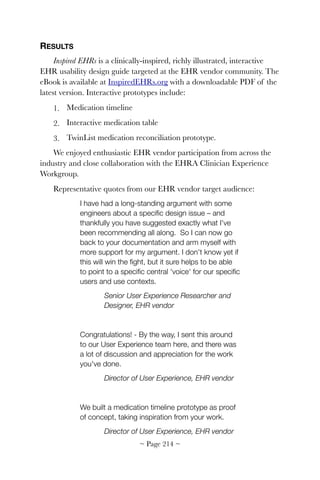 RESULTS
Inspired EHRs is a clinically-inspired, richly illustrated, interactive
EHR usability design guide targeted at the EHR vendor community. The
eBook is available at InspiredEHRs.org with a downloadable PDF of the
latest version. Interactive prototypes include:
1. Medication timeline
2. Interactive medication table
3. TwinList medication reconciliation prototype.
We enjoyed enthusiastic EHR vendor participation from across the
industry and close collaboration with the EHRA Clinician Experience
Workgroup.
Representative quotes from our EHR vendor target audience:
I have had a long-standing argument with some
engineers about a speciﬁc design issue – and
thankfully you have suggested exactly what I've
been recommending all along.  So I can now go
back to your documentation and arm myself with
more support for my argument. I don't know yet if
this will win the ﬁght, but it sure helps to be able
to point to a speciﬁc central 'voice' for our speciﬁc
users and use contexts.
Senior User Experience Researcher and
Designer, EHR vendor
Congratulations! - By the way, I sent this around
to our User Experience team here, and there was
a lot of discussion and appreciation for the work
you've done.
Director of User Experience, EHR vendor
We built a medication timeline prototype as proof
of concept, taking inspiration from your work.
Director of User Experience, EHR vendor
~ Page ! ~214
 