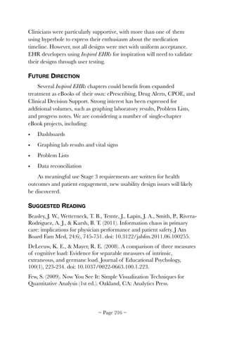 Clinicians were particularly supportive, with more than one of them
using hyperbole to express their enthusiasm about the medication
timeline. However, not all designs were met with uniform acceptance.
EHR developers using Inspired EHRs for inspiration will need to validate
their designs through user testing.
FUTURE DIRECTION
Several Inspired EHRs chapters could beneﬁt from expanded
treatment as eBooks of their own: ePrescribing, Drug Alerts, CPOE, and
Clinical Decision Support. Strong interest has been expressed for
additional volumes, such as graphing laboratory results, Problem Lists,
and progress notes. We are considering a number of single-chapter
eBook projects, including:
• Dashboards
• Graphing lab results and vital signs
• Problem Lists
• Data reconciliation
As meaningful use Stage 3 requirements are written for health
outcomes and patient engagement, new usability design issues will likely
be discovered.
SUGGESTED READING
Beasley, J. W., Wetterneck, T. B., Temte, J., Lapin, J. A., Smith, P., Rivera-
Rodriguez, A. J., & Karsh, B. T. (2011). Information chaos in primary
care: implications for physician performance and patient safety. J Am
Board Fam Med, 24(6), 745-751. doi: 10.3122/jabfm.2011.06.100255.
DeLeeuw, K. E., & Mayer, R. E. (2008). A comparison of three measures
of cognitive load: Evidence for separable measures of intrinsic,
extraneous, and germane load. Journal of Educational Psychology,
100(1), 223-234. doi: 10.1037/0022-0663.100.1.223.
Few, S. (2009). Now You See It: Simple Visualization Techniques for
Quantitative Analysis (1st ed.). Oakland, CA: Analytics Press.
~ Page ! ~216
 