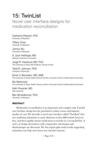 15: TwinList

Novel user interface designs for
medication reconciliation

Catherine Plaisant, PhD
University of Maryland
Tiffany Chao
University of Maryland
Johnny Wu
University of Maryland
A. Zach Hettinger, MD
Medstar Institute for Innovation
Jorge R. Herskovic MD, PhD
The University of Texas MD Anderson Cancer Center
Todd R. Johnson, PhD
University of Kentucky
Elmer V. Bernstam, MD, MSE
The University of Texas Health Science Center at Houston School of Biomedical Informatics
Eliz Markowitz
The University of Texas Health Science Center at Houston School of Biomedical Informatics
Seth Powsner, MD
Yale University
Ben Shneiderman, PhD
University of Maryland
ABSTRACT
Medication reconciliation is an important and complex task. Careful
user interface design has the potential to reduce errors and improve
quality of care. We describe a novel user interface called "TwinList" that
uses multistep animation to assist clinicians to ﬁrst differentiate between
lists, and then rapidly choose medication to include in a reconciled list. A
series of design alternatives with comparative advantages and
disadvantages are discussed. We also report pilot study results suggesting
animation can help users learn new interface layouts.
~ Page ! ~219
 