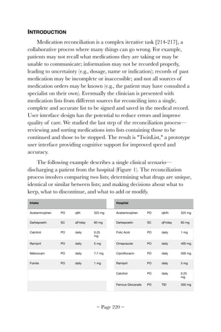 INTRODUCTION
Medication reconciliation is a complex iterative task [214-217], a
collaborative process where many things can go wrong. For example,
patients may not recall what medications they are taking or may be
unable to communicate; information may not be recorded properly,
leading to uncertainty (e.g., dosage, name or indication); records of past
medication may be incomplete or inaccessible; and not all sources of
medication orders may be known (e.g., the patient may have consulted a
specialist on their own). Eventually the clinician is presented with
medication lists from different sources for reconciling into a single,
complete and accurate list to be signed and saved in the medical record.
User interface design has the potential to reduce errors and improve
quality of care. We studied the last step of the reconciliation process—
reviewing and sorting medications into lists containing those to be
continued and those to be stopped. The result is "TwinList," a prototype
user interface providing cognitive support for improved speed and
accuracy.
The following example describes a single clinical scenario—
discharging a patient from the hospital (Figure 1). The reconciliation
process involves comparing two lists; determining what drugs are unique,
identical or similar between lists; and making decisions about what to
keep, what to discontinue, and what to add or modify.
Intake Hospital
Acetaminophen PO q6h 325 mg Acetaminophen PO q64h 325 mg
Darbepoetin SC qFriday 60 mg Darbepoetin SC qFriday 60 mg
Calcitrol PO daily 0.25
mg
Folic Acid PO daily 1 mg
Ramipril PO daily 5 mg Omeprazole PO daily 400 mg
Meloxicam PO daily 7.7 mg Ciproﬂocacin PO daily 500 mg
Folvite PO daily 1 mg Ramipril PO daily 5 mg
Calcitrol PO daily 0.25
mg
Ferrous Glocanate PO TID 300 mg
~ Page ! ~220
 