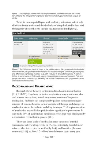 Figure 1. Discharging a patient from the hospital requires providers compare the "Intake
list" (left) and the "Hospital list" (right) and determine what drugs are identical, unique, or
similar.
TwinList uses a spatial layout with multistep animation to ﬁrst help
clinicians better understand the similarity of drugs included in lists, and
then rapidly choose those to include in a reconciled list (Figure 2).


Figure 2. TwinList moves identical drugs to the middle column. Drugs unique to the Intake list
move to the left, drugs unique to the Hospital list move to the right. Similar drugs are aligned
and differences highlighted in yellow (e.g., q6h versus q4h for acetaminophen). A click on
Folvite (a brand name for Folic Acid) selects it–highlighted in green–and deselects Folic acid
(grayed out with a strikethrough). Hovering the mouse Omeprazole (dark gray) reveals details
at the bottom of the screen.
BACKGROUND AND RELATED WORK
Research shows the need for improved medication reconciliation
[215, 218-223]. Duplicate or similar medications may result in overdose
and adverse interactions, as well as non-continuation of important
medication. Problems can compound by patient misunderstanding or
mistrust of new medication, lack of outpatient followup, and changes in
medication due to formularies and drug shortages. Trial implementation
of medication reconciliation policies show signiﬁcant improvements. In
one study, 94% of patients had medication errors that were eliminated by
a medication reconciliation process [214].
There are three kinds of medication error outcomes: harmful
(preventable adverse drug events, or PADEs), potentially harmful (near-
misses, either intercepted or avoided by luck), and harmless (the most
common) [221]. At least 1.5 million harmful errors occur every year
~ Page ! ~221
 