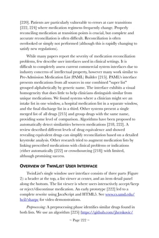 [220]. Patients are particularly vulnerable to errors at care transitions
[222, 224] where medication regimens frequently change. Properly
reconciling medication at transition points is crucial, but complete and
accurate reconciliation is often difﬁcult. Reconciliation is often
overlooked or simply not performed (although this is rapidly changing to
satisfy new regulations).
While many papers report the severity of medication reconciliation
problems, few describe user interfaces used in clinical settings. It is
difﬁcult to completely assess current commercial system interfaces due to
industry concerns of intellectual property, however many work similar to
Pre-Admission Medication List (PAML) Builder [215]. PAML's interface
presents medications from all sources in one combined "super list"
grouped alphabetically by generic name. The interface exhibits a visual
homogeneity that does little to help clinicians distinguish similar from
unique medications. We found systems where a clinician might see an
intake list in one window, a hospital medication list in a separate window,
and the ﬁnal discharge list in a third. Other systems present a single
merged list of all drugs [215] and group drugs with the same name,
providing some level of comparison. Algorithms have been proposed to
automatically detect similarities between medications [218, 222]. A
review described different levels of drug equivalence and showed
revealing equivalent drugs can simplify reconciliation based on a detailed
keystroke analysis. Other research tried to augment medication lists by
linking prescribed medications with clinical problems or indications
(either automatically [222] or crowdsourcing [218]) with limited,
although promising success.
OVERVIEW OF TWINLIST USER INTERFACE
TwinList's single window user interface consists of three parts (Figure
2): a header at the top, a list viewer at center, and an item detail panel
along the bottom. The list viewer is where users interactively accept/keep
or reject/discontinue medication. An early prototype [222] led to a
complete rewrite using JavaScript and HTML5. See www.cs.umd.edu/
hcil/sharpc for video demonstrations.
Preprocessing: A preprocessing phase identiﬁes similar drugs found in
both lists. We use an algorithm [225] (https://github.com/jherskovic/
~ Page ! ~222
 