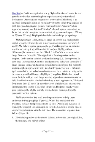 MedRec) to ﬁnd form equivalence (e.g., Tylenol is a brand name for the
generic medication acetaminophen or paracetamol) or functional
equivalence (Atenolol and propranolol are both beta blockers). The
interface categorizes drugs as "identical" when the same drug appears on
both lists (matching name, dosage, route and form), "unique" when
appearing on only one list, and "similar" when drugs are equivalent in
form, but vary in dosage or other attributes (e.g., acetaminophen 650 mg
vs. Tylenol 325 mg). Displayed class information helps group drugs.
Spatial groupings: TwinList places drugs on screen in a multicolumn
spatial layout (see Figure 2, and a more complex example in Figures 4
and 5). We believe spatial grouping helps TwinList provide an intuitive
way for users to quickly differentiate items (and highlight those
differences) between the two lists. The left half of the screen contains
drugs from the Intake list. The right half is for drugs taken at the
hospital. In the center column are identical drugs (i.e., those present in
both lists: Darbepoetin, Calcitriol and Ramipril). Below are three lists of
drugs that are similar and aligned to facilitate comparison. For example,
acetaminophen is present in both lists, but frequency of use is different
(q6h instead of q4h), so both medications and their details are aligned in
the same row with differences highlighted in yellow. Folvite is a brand
name for folic acid, so both drugs are also aligned on a common row to
help the clinician select which similar drug is most appropriate. We found
from more than 20 hours of interviews with clinicians and pharmacists
that making the source of each list (Intake vs. Hospital) clearly visible
gave clinicians the ability to make reconciliation decisions from the
perspective of the patient.
Multistep animation: We used multistep animation to help users
understand drug groupings (Figure 3). When lists are loaded into
TwinList, they are ﬁrst presented side-by-side. Options are available to
change the speed of the animation or turn it off, which is helpful once a
user becomes familiar with the interface. The animation sequence is as
follows (Figure 3):
1. Identical drugs move to the center column in between the original lists,
then merge, one pair at a time.
~ Page ! ~223
 