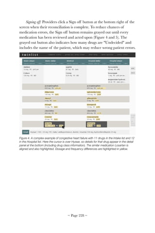 Signing off: Providers click a Sign off button at the bottom right of the
screen when their reconciliation is complete. To reduce chances of
medication errors, the Sign off button remains grayed out until every
medication has been reviewed and acted upon (Figure 4 and 5). The
grayed out button also indicates how many drugs are "Undecided" and
includes the name of the patient, which may reduce wrong patient errors.


Figure 4. A complex example of congestive heart failure with 11 drugs in the Intake list and 12
in the Hospital list. Here the cursor is over Hyzaar, so details for that drug appear in the detail
panel at the bottom (including drug class information). The similar medication Losartan is
aligned and also highlighted. Dosage and frequency differences are highlighted in yellow.
~ Page ! ~228
 