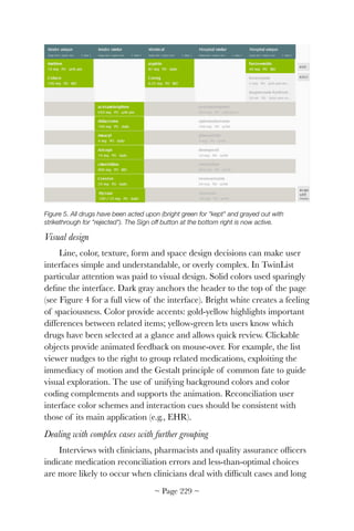 !
Figure 5. All drugs have been acted upon (bright green for "kept" and grayed out with
strikethrough for "rejected"). The Sign off button at the bottom right is now active.
Visual design
Line, color, texture, form and space design decisions can make user
interfaces simple and understandable, or overly complex. In TwinList
particular attention was paid to visual design. Solid colors used sparingly
deﬁne the interface. Dark gray anchors the header to the top of the page
(see Figure 4 for a full view of the interface). Bright white creates a feeling
of spaciousness. Color provide accents: gold-yellow highlights important
differences between related items; yellow-green lets users know which
drugs have been selected at a glance and allows quick review. Clickable
objects provide animated feedback on mouse-over. For example, the list
viewer nudges to the right to group related medications, exploiting the
immediacy of motion and the Gestalt principle of common fate to guide
visual exploration. The use of unifying background colors and color
coding complements and supports the animation. Reconciliation user
interface color schemes and interaction cues should be consistent with
those of its main application (e.g., EHR).
Dealing with complex cases with further grouping
Interviews with clinicians, pharmacists and quality assurance ofﬁcers
indicate medication reconciliation errors and less-than-optimal choices
are more likely to occur when clinicians deal with difﬁcult cases and long
~ Page ! ~229
 