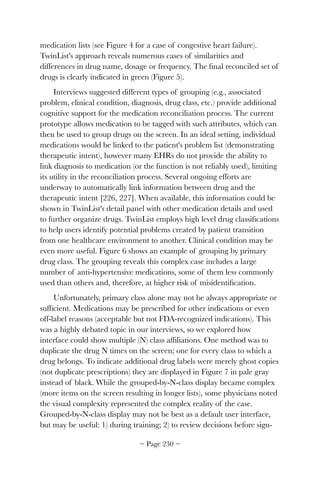 medication lists (see Figure 4 for a case of congestive heart failure).
TwinList's approach reveals numerous cases of similarities and
differences in drug name, dosage or frequency. The ﬁnal reconciled set of
drugs is clearly indicated in green (Figure 5).
Interviews suggested different types of grouping (e.g., associated
problem, clinical condition, diagnosis, drug class, etc.) provide additional
cognitive support for the medication reconciliation process. The current
prototype allows medication to be tagged with such attributes, which can
then be used to group drugs on the screen. In an ideal setting, individual
medications would be linked to the patient's problem list (demonstrating
therapeutic intent), however many EHRs do not provide the ability to
link diagnosis to medication (or the function is not reliably used), limiting
its utility in the reconciliation process. Several ongoing efforts are
underway to automatically link information between drug and the
therapeutic intent [226, 227]. When available, this information could be
shown in TwinList's detail panel with other medication details and used
to further organize drugs. TwinList employs high level drug classiﬁcations
to help users identify potential problems created by patient transition
from one healthcare environment to another. Clinical condition may be
even more useful. Figure 6 shows an example of grouping by primary
drug class. The grouping reveals this complex case includes a large
number of anti-hypertensive medications, some of them less commonly
used than others and, therefore, at higher risk of misidentiﬁcation.
Unfortunately, primary class alone may not be always appropriate or
sufﬁcient. Medications may be prescribed for other indications or even
off-label reasons (acceptable but not FDA-recognized indications). This
was a highly debated topic in our interviews, so we explored how
interface could show multiple (N) class afﬁliations. One method was to
duplicate the drug N times on the screen; one for every class to which a
drug belongs. To indicate additional drug labels were merely ghost copies
(not duplicate prescriptions) they are displayed in Figure 7 in pale gray
instead of black. While the grouped-by-N-class display became complex
(more items on the screen resulting in longer lists), some physicians noted
the visual complexity represented the complex reality of the case.
Grouped-by-N-class display may not be best as a default user interface,
but may be useful: 1) during training; 2) to review decisions before sign-
~ Page ! ~230
 