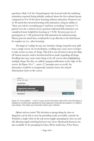 questions. Only 3 of the 10 participants who learned with the multistep
animation reported being initially confused about the ﬁve-column layout,
compared to 9 of 10 for those learning without animation. Fourteen out
of 20 stated they favored learning with animation, citing its ability to
"show you where everything goes" and how everything "connects." A
paired t-test for a related survey question indicated full animation was
considered more helpful for learning (p = 0.02). Seventy percent of
participants (n = 20) preferred the full animation for initial learning.
Ninety percent stated they would prefer to go directly to the ﬁnal layout
for regular use (i.e., after learning).
The danger of scrolling: In any user interface design, long lists may spill
over a single screen. In reconciliation, scrolling may cause users to forget
to take action on some of drugs. This led to our decision to keep the Sign
off button inactive until a decision had been made regarding all drugs.
Scrolling also may cause some drugs to be off screen when highlighting
multiple drugs. For this, we added a popup notiﬁcation at the edge of the
screen. In Figure 10 a "…more (1)" prompts users to scroll. An
alternative would be to temporarily animate/move the related
information closer to the cursor.


Figure 10. A box labeled "…more (1)" pops up from the bottom right when more information is
available by scrolling (here signaling the drug magnesium hydroxide also appears in a different
class below). This subtle use of animation draws users' attention.
Options and user control: The decision to group drugs by class or
diagnosis can be left to users by providing easily accessible controls. In
TwinList a single click on the top menu toggles grouping by class on and
off, allowing rapid switching between two views. Keyboard shortcuts are
also available (C for grouping by Class, M for multi-class, N for None).
~ Page ! ~236
 