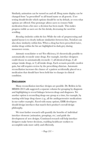 Similarly, animation can be turned on and off. Drug name display can be
changed from "as prescribed" to all brand name or all generic. User
testing should decide which options should be on by default, or even what
options are offered. Our prototype allows users to remove/hide
medication from a list once a decision has been made. This makes
progress visible as users see the list shrink, decreasing the need for
scrolling.
Revealing similarities within the lists: While the role of preprocessing and
spatial layout is to clearly indicate similarities between lists, TwinList can
also show similarity within lists. When a drug has been prescribed twice,
similar drugs within the list are highlighted in dark grey during
mouseover events.
Automatic reconciliation–or not? For efﬁciency, it's theoretically possible to
automatically reconcile some drugs. For example, interface designers
could choose to automatically reconcile: 1) all identical drugs, 2) all
unique intake drugs, or 3) all intake drugs. Each scenario provides modest
gain, but still requires review by the prescribing clinician. Automatic
reconciliation increases the chance of a patient accidentally placed on a
medication that should have been held due to changes in clinical
condition.
DISCUSSION
Many reconciliation interface designs are possible. Dr. Belden in his
HIMSS 2013 talk suggested a separate column for grouping by diagnosis
and highlighting to reveal linkages between drugs and diagnoses. Yet
another option is reconciling drugs one group at a time, for example, by
starting with large drug classes (e.g., all the antihypertensive medications
in our earlier example). Faced with many options, EHR developers
should design interfaces that match their product's overall design
philosophy.
We trust further research will quantify the beneﬁts of individual
interface elements (animation, groupings, etc.) and guide the
development of new designs. Continued research will help interface
designers make better decisions, enabling healthcare workers to
accomplish tasks more safely and efﬁciently.
~ Page ! ~237
 