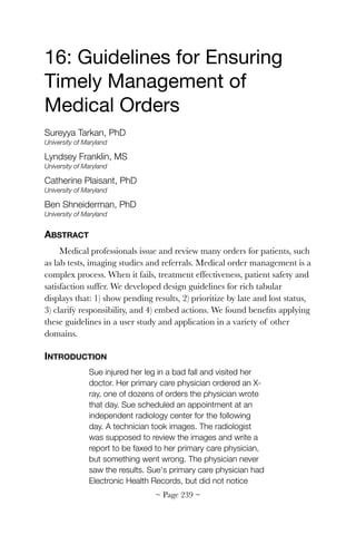 16: Guidelines for Ensuring
Timely Management of
Medical Orders

Sureyya Tarkan, PhD
University of Maryland
Lyndsey Franklin, MS
University of Maryland
Catherine Plaisant, PhD
University of Maryland
Ben Shneiderman, PhD
University of Maryland
ABSTRACT
Medical professionals issue and review many orders for patients, such
as lab tests, imaging studies and referrals. Medical order management is a
complex process. When it fails, treatment effectiveness, patient safety and
satisfaction suffer. We developed design guidelines for rich tabular
displays that: 1) show pending results, 2) prioritize by late and lost status,
3) clarify responsibility, and 4) embed actions. We found beneﬁts applying
these guidelines in a user study and application in a variety of other
domains.
INTRODUCTION
Sue injured her leg in a bad fall and visited her
doctor. Her primary care physician ordered an X-
ray, one of dozens of orders the physician wrote
that day. Sue scheduled an appointment at an
independent radiology center for the following
day. A technician took images. The radiologist
was supposed to review the images and write a
report to be faxed to her primary care physician,
but something went wrong. The physician never
saw the results. Sue's primary care physician had
Electronic Health Records, but did not notice
~ Page ! ~239
 