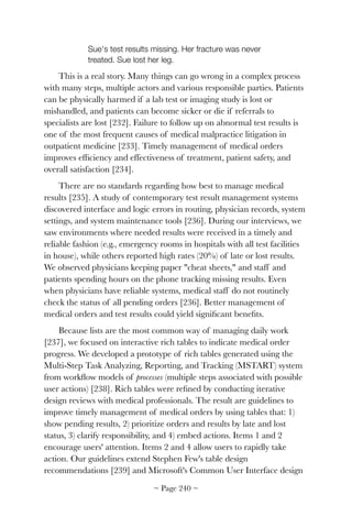 Sue's test results missing. Her fracture was never
treated. Sue lost her leg.
This is a real story. Many things can go wrong in a complex process
with many steps, multiple actors and various responsible parties. Patients
can be physically harmed if a lab test or imaging study is lost or
mishandled, and patients can become sicker or die if referrals to
specialists are lost [232]. Failure to follow up on abnormal test results is
one of the most frequent causes of medical malpractice litigation in
outpatient medicine [233]. Timely management of medical orders
improves efﬁciency and effectiveness of treatment, patient safety, and
overall satisfaction [234].
There are no standards regarding how best to manage medical
results [235]. A study of contemporary test result management systems
discovered interface and logic errors in routing, physician records, system
settings, and system maintenance tools [236]. During our interviews, we
saw environments where needed results were received in a timely and
reliable fashion (e.g., emergency rooms in hospitals with all test facilities
in house), while others reported high rates (20%) of late or lost results.
We observed physicians keeping paper "cheat sheets," and staff and
patients spending hours on the phone tracking missing results. Even
when physicians have reliable systems, medical staff do not routinely
check the status of all pending orders [236]. Better management of
medical orders and test results could yield signiﬁcant beneﬁts.
Because lists are the most common way of managing daily work
[237], we focused on interactive rich tables to indicate medical order
progress. We developed a prototype of rich tables generated using the
Multi-Step Task Analyzing, Reporting, and Tracking (MSTART) system
from workﬂow models of processes (multiple steps associated with possible
user actions) [238]. Rich tables were reﬁned by conducting iterative
design reviews with medical professionals. The result are guidelines to
improve timely management of medical orders by using tables that: 1)
show pending results, 2) prioritize orders and results by late and lost
status, 3) clarify responsibility, and 4) embed actions. Items 1 and 2
encourage users' attention. Items 2 and 4 allow users to rapidly take
action. Our guidelines extend Stephen Few's table design
recommendations [239] and Microsoft's Common User Interface design
~ Page ! ~240
 