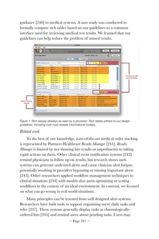 guidance [240] to medical systems. A user study was conducted to
formally compare rich tables based on our guidelines to a common
interface used for reviewing medical test results. We learned that our
guidelines can help reduce the problem of missed results.

Figure 1. Rich tabular displays as seen by a physician. Rich tables adhere to our design
guidelines. Hovering over rows reveals informational tooltips.
Related work
To the best of our knowledge, state-of-the-art medical order tracking
is represented by Partners Healthcare Results Manager [241]. Results
Manager is limited by not showing late results or impediments to taking
rapid actions on them. Other clinical event notiﬁcation systems [242]
remind physicians to follow up on results, but research shows such
systems can generate undesired alerts and cause clinician alert fatigue,
potentially resulting in providers bypassing or missing important alerts
[243]. Other researchers applied workﬂow management techniques to
clinical situations [244] with models that assist optimizing or testing
workﬂows in the context of an ideal environment. In contrast, we focused
on what can go wrong in real world situations.
Many principles can be learned from well designed alert systems.
Researchers have built tools to support organizing users' daily tasks and
roles [237]. These systems generally display tasks as chronologically-
ordered lists [245] and remind users about pending tasks. Users may
~ Page ! ~241
 