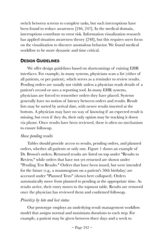 switch between screens to complete tasks, but such interruptions have
been found to reduce awareness [246, 247]. In the medical domain,
interruptions contribute to error risk. Information visualization research
has applied situation awareness theory [248], but this requires users focus
on the visualization to discover anomalous behavior. We found medical
workﬂow to be more dynamic and time critical.
DESIGN GUIDELINES
We offer design guidelines based on shortcomings of existing EHR
interfaces. For example, in many systems, physicians scan a list (either of
all patients, or per patient), which serves as a reminder to review results.
Pending orders are usually not visible unless a physician reads details of a
patient's record or uses a reporting tool. In many EHR systems,
physicians are forced to remember orders they have placed. Systems
generally have no notion of latency between orders and results. Result
lists may be sorted by arrival date, with newer results inserted at the
bottom. A physician may have no way of knowing if an expected result is
missing, but even if they do, their only option may be tracking it down
via phone. Once results have been reviewed, there is often no mechanism
to ensure followup.
Show pending results
Tables should provide access to results, pending orders, and planned
orders, whether all patients or only one. Figure 1 shows an example of
Dr. Brown's orders. Returned results are listed on top under Results to
Review, while orders that have not yet returned are shown under
Pending Test Results. Orders that have been issued, but were intended
for the future (e.g., a mammogram on a patient's 50th birthday) are
accessed under Planned Tests (shown here collapsed). Orders
automatically move from planned to pending at the appropriate time. As
results arrive, their entry moves to the topmost table. Results are removed
once the physician has reviewed them and conﬁrmed followup.
Prioritize by late and lost status
Our prototype employs an underlying result management workﬂow
model that assigns normal and maximum durations to each step. For
example, a patient may be given between three days and a week to
~ Page ! ~242
 