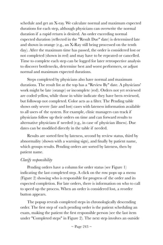 schedule and get an X-ray. We calculate normal and maximum expected
durations for each step, although physicians can overwrite the normal
duration if a rapid return is desired. An order exceeding normal
expected duration (reﬂected in the Result Due date) is determined late
and shown in orange (e.g., an X-Ray still being processed on the tenth
day). After the maximum time has passed, the order is considered lost or
not completed (shown in red) and may have to be repeated or cancelled.
Time to complete each step can be logged for later retrospective analysis
to discover bottlenecks, determine best and worst performers, or adjust
normal and maximum expected durations.
Steps completed by physicians also have normal and maximum
durations. The result list at the top has a Review By date. A physicians'
work might be late (orange) or incomplete (red). Orders not yet reviewed
are coded yellow, while those in white indicate they have been reviewed,
but followup not completed. Color acts as a ﬁlter. The Pending table
shows only severe (late and lost) cases with lateness information available
to all users of the system. For example, clinic managers can track if
physicians follow up their orders on time and can forward results to
alternative physicians if needed (e.g., in case of physician illness). Due
dates can be modiﬁed directly in the table if needed.
Results are sorted ﬁrst by lateness, second by review status, third by
abnormality (shown with a warning sign), and ﬁnally by patient name,
which groups results. Pending orders are sorted by lateness, then by
patient name.
Clarify responsibility
Pending orders have a column for order status (see Figure 1)
indicating the last completed step. A click on the row pops up a menu
(Figure 2) showing who is responsible for progress of the order and its
expected completion. For late orders, there is information on who to call
to speed up the process. When an order is considered lost, a reorder
button appears.
The popup reveals completed steps in chronologically descending
order. The ﬁrst step of each pending order is the patient scheduling an
exam, making the patient the ﬁrst responsible person (see the last item
under Completed steps in Figure 2). The next step involves an outside
~ Page ! ~243
 