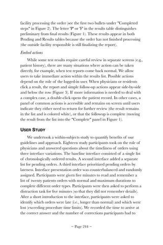 facility processing the order (see the ﬁrst two bullets under Completed
steps in Figure 2). The letter 'P' or 'F' in the results table distinguishes
preliminary from ﬁnal results (Figure 1). These results appear in both
Pending and Results tables because the order has not ﬁnished processing
(the outside facility responsible is still ﬁnalizing the report).
Embed actions
While some test results require careful review in separate screens (e.g.,
patient history), there are many situations where action can be taken
directly, for example, when test reports come back normal. We allow
users to take immediate action within the results list. Possible actions
depend on the role of the logged-in user. When physicians or residents
click a result, the report and simple follow-up actions appear side-by-side
and below the row (Figure 3). If more information is needed to deal with
a complex case, a double-click opens the patient record. In other cases, a
panel of common actions is accessible and remains on screen until users
indicate they either need to return for further review (the result remains
in the list and is colored white), or that the followup is complete (moving
the result from the list into the Complete panel in Figure 1).
USER STUDY
We undertook a within-subjects study to quantify beneﬁts of our
guidelines and approach. Eighteen study participants took on the role of
physicians and answered questions about the timeliness of orders using
three interface variations. The baseline interface consisted of a single list
of chronologically ordered results. A second interface added a separate
list for pending orders. A third interface prioritized pending orders by
lateness. Interface presentation order was counterbalanced and randomly
assigned. Participants were given ﬁve minutes to read and remember a
list of twenty patients orders with normal and maximum durations to
complete different order types. Participants were then asked to perform a
distraction task for ﬁve minutes (so that they did not remember details).
After a short introduction to the interface, participants were asked to
identify which orders were late (i.e., longer than normal) and which were
lost (exceeding procedure time limits). We recorded the time to arrive at
the correct answer and the number of corrections participants had to
~ Page ! ~244
 