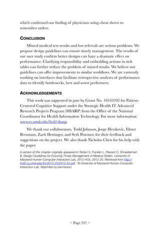 which conﬁrmed our ﬁnding of physicians using cheat sheets to
remember orders.
CONCLUSION
Missed medical test results and lost referrals are serious problems. We
propose design guidelines can ensure timely management. The results of
our user study conﬁrm better designs can have a dramatic effect on
performance. Clarifying responsibility and embedding actions in rich
tables can further reduce the problem of missed results. We believe our
guidelines can offer improvements to similar workﬂows. We are currently
working on interfaces that facilitate retrospective analyses of performance
data to identify bottlenecks, best and worst performers.
ACKNOWLEDGEMENTS
This work was supported in part by Grant No. 10510592 for Patient-
Centered Cognitive Support under the Strategic Health IT Advanced
Research Projects Program (SHARP) from the Ofﬁce of the National
Coordinator for Health Information Technology. For more information:
www.cs.umd.edu/hcil/sharp.
We thank our collaborators, Todd Johnson, Jorge Herskovic, Elmer
Bernstam, Zach Hettinger, and Seth Powsner, for their feedback and
suggestions on the project. We also thank Nicholas Chen for his help with
the paper.
A version of this chapter originally appeared in Tarkan S, Franklin L, Plaisant C, Shneiderman
B. Design Guidelines for Ensuring Timely Management of Medical Orders. University of
Maryland Human-Computer Interaction Lab, 2012 HCIL-2012-25. Retrieved from http://
hcil2.cs.umd.edu/trs/2012-25/2012-25.pdf. © University of Maryland Human-Computer
Interaction Lab. Reprinted by permission 
~ Page ! ~247
 