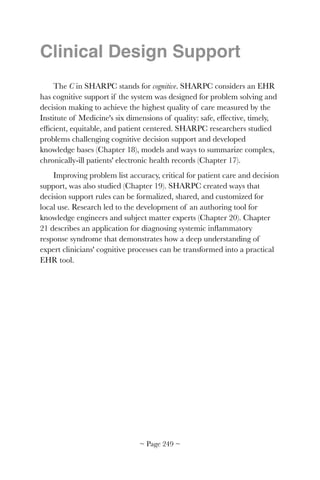Clinical Design Support
The C in SHARPC stands for cognitive. SHARPC considers an EHR
has cognitive support if the system was designed for problem solving and
decision making to achieve the highest quality of care measured by the
Institute of Medicine's six dimensions of quality: safe, effective, timely,
efﬁcient, equitable, and patient centered. SHARPC researchers studied
problems challenging cognitive decision support and developed
knowledge bases (Chapter 18), models and ways to summarize complex,
chronically-ill patients' electronic health records (Chapter 17).
Improving problem list accuracy, critical for patient care and decision
support, was also studied (Chapter 19). SHARPC created ways that
decision support rules can be formalized, shared, and customized for
local use. Research led to the development of an authoring tool for
knowledge engineers and subject matter experts (Chapter 20). Chapter
21 describes an application for diagnosing systemic inﬂammatory
response syndrome that demonstrates how a deep understanding of
expert clinicians' cognitive processes can be transformed into a practical
EHR tool. 
~ Page ! ~249
 