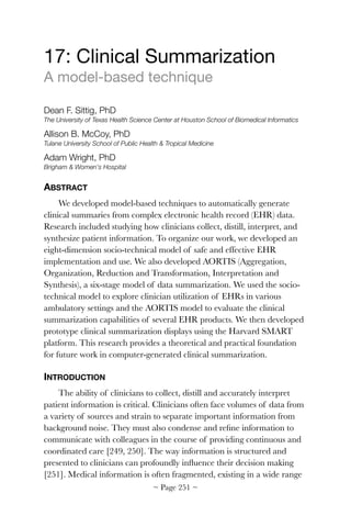 17: Clinical Summarization

A model-based technique

Dean F. Sittig, PhD
The University of Texas Health Science Center at Houston School of Biomedical Informatics
Allison B. McCoy, PhD
Tulane University School of Public Health  Tropical Medicine
Adam Wright, PhD
Brigham  Women's Hospital
ABSTRACT
We developed model-based techniques to automatically generate
clinical summaries from complex electronic health record (EHR) data.
Research included studying how clinicians collect, distill, interpret, and
synthesize patient information. To organize our work, we developed an
eight-dimension socio-technical model of safe and effective EHR
implementation and use. We also developed AORTIS (Aggregation,
Organization, Reduction and Transformation, Interpretation and
Synthesis), a six-stage model of data summarization. We used the socio-
technical model to explore clinician utilization of EHRs in various
ambulatory settings and the AORTIS model to evaluate the clinical
summarization capabilities of several EHR products. We then developed
prototype clinical summarization displays using the Harvard SMART
platform. This research provides a theoretical and practical foundation
for future work in computer-generated clinical summarization.
INTRODUCTION
The ability of clinicians to collect, distill and accurately interpret
patient information is critical. Clinicians often face volumes of data from
a variety of sources and strain to separate important information from
background noise. They must also condense and reﬁne information to
communicate with colleagues in the course of providing continuous and
coordinated care [249, 250]. The way information is structured and
presented to clinicians can profoundly inﬂuence their decision making
[251]. Medical information is often fragmented, existing in a wide range
~ Page ! ~251
 