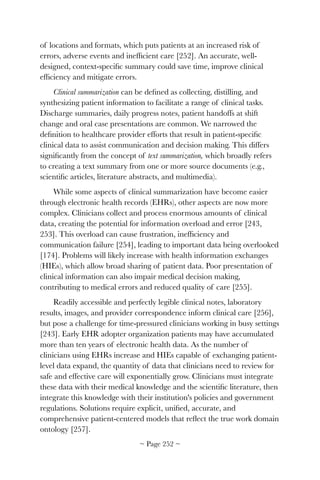 of locations and formats, which puts patients at an increased risk of
errors, adverse events and inefﬁcient care [252]. An accurate, well-
designed, context-speciﬁc summary could save time, improve clinical
efﬁciency and mitigate errors.
Clinical summarization can be deﬁned as collecting, distilling, and
synthesizing patient information to facilitate a range of clinical tasks.
Discharge summaries, daily progress notes, patient handoffs at shift
change and oral case presentations are common. We narrowed the
deﬁnition to healthcare provider efforts that result in patient-speciﬁc
clinical data to assist communication and decision making. This differs
signiﬁcantly from the concept of text summarization, which broadly refers
to creating a text summary from one or more source documents (e.g.,
scientiﬁc articles, literature abstracts, and multimedia).
While some aspects of clinical summarization have become easier
through electronic health records (EHRs), other aspects are now more
complex. Clinicians collect and process enormous amounts of clinical
data, creating the potential for information overload and error [243,
253]. This overload can cause frustration, inefﬁciency and
communication failure [254], leading to important data being overlooked
[174]. Problems will likely increase with health information exchanges
(HIEs), which allow broad sharing of patient data. Poor presentation of
clinical information can also impair medical decision making,
contributing to medical errors and reduced quality of care [255].
Readily accessible and perfectly legible clinical notes, laboratory
results, images, and provider correspondence inform clinical care [256],
but pose a challenge for time-pressured clinicians working in busy settings
[243]. Early EHR adopter organization patients may have accumulated
more than ten years of electronic health data. As the number of
clinicians using EHRs increase and HIEs capable of exchanging patient-
level data expand, the quantity of data that clinicians need to review for
safe and effective care will exponentially grow. Clinicians must integrate
these data with their medical knowledge and the scientiﬁc literature, then
integrate this knowledge with their institution's policies and government
regulations. Solutions require explicit, uniﬁed, accurate, and
comprehensive patient-centered models that reﬂect the true work domain
ontology [257].
~ Page ! ~252
 