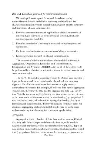 Part 2: A Theoretical framework for clinical summarization
We developed a conceptual framework based on existing
summarization theories and clinical summary real-world use. We
characterized tasks inherent in clinical summarization and the structure
and function of clinical summaries to:
1. Provide a common framework applicable to clinical summaries of
different types (narrative vs. structured) and uses (e.g., discharge
summary, patient handoff);
2. Describe a method of analyzing human and computer-generated
summaries;
3. Facilitate standardization or automation of clinical summaries;
4. Encourage future research on clinical summarization.
The creation of clinical summaries can be modeled in ﬁve steps:
Aggregation, Organization, Reduction and Transformation,
Interpretation and Synthesis (AORTIS). Any or all of these steps could
be performed by a clinician or automated system to produce concise and
accurate summaries.
The AORTIS model is sequential (Figure 2). Output from one step is
input to the next and varies based on the clinical task the summary
supports. Not all steps are of equal importance or apply to every
summarization scenario. For example, if only one data type is aggregated
(e.g., weight), there may be little need to organize the data (e.g., sort by
time/date) before reducing (e.g., ﬁnding the most recent or current value
or the maximum, minimum or mean) or transforming (e.g., graphing). A
step may be bypassed, with data from aggregation ﬂowing directly to
reduction and transformation. The model can also terminate early. For
example, aggregating and organizing lab results may be useful even
without reducing, transforming, interpreting or synthesizing.
Aggregation
Aggregation is the collection of data from various sources. Clinical
data may exist in both paper and electronic formats, or in multiple
databases and multiple care sites in organizations with EHRs. Types of
data include numerical (e.g., laboratory results), structured and/or coded
text, (e.g., problem lists), and unstructured free text (e.g., progress notes).
~ Page ! ~255
 