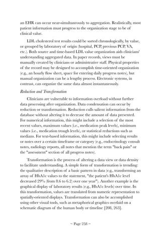 an EHR can occur near-simultaneously to aggregation. Realistically, most
patient information must progress to the organization stage to be of
clinical value.
LDL cholesterol test results could be sorted chronologically, by value,
or grouped by laboratory of origin (hospital, PCP, previous PCP, VA,
etc.). Both source and time-based LDL value organization aids clinicians'
understanding aggregated data. In paper records, views must be
manually created by clinicians or administrative staff. Physical properties
of the record may be designed to accomplish time-oriented organization
(e.g., an hourly ﬂow sheet, space for entering daily progress notes), but
manual organization can be a lengthy process. Electronic systems, in
contrast, can organize the same data almost instantaneously.
Reduction and Transformation
Clinicians are vulnerable to information overload without further
data processing after organization. Data condensation can occur by
reduction or transformation. Reduction culls salient information from the
database without altering it to decrease the amount of data presented.
For numerical information, this might include a selection of the most
recent values, maximum values (i.e., medication peak levels), minimum
values (i.e., medication trough levels), or statistical reductions such as
medians. For text-based information, this might include selecting results
or notes over a certain timeframe or category (e.g., endocrinology consult
notes, radiology reports, all notes that mention the term back pain or
the assessment section of all progress notes).
Transformation is the process of altering a data view or data density
to facilitate understanding. A simple form of transformation is trending:
the qualitative description of a basic pattern in data (e.g., transforming an
array of HbA1c values to the statement, the patient's HbA1c level
decreased 29% (from 8.6 to 6.2) over one year). Another example is the
graphical display of laboratory results (e.g., HbA1c levels) over time. In
this transformation, values are translated from numeric representation to
spatially-oriented displays. Transformation can also be accomplished
using other visual tools, such as metaphorical graphics overlaid on a
schematic diagram of the human body or timeline [208, 263].
~ Page ! ~258
 
