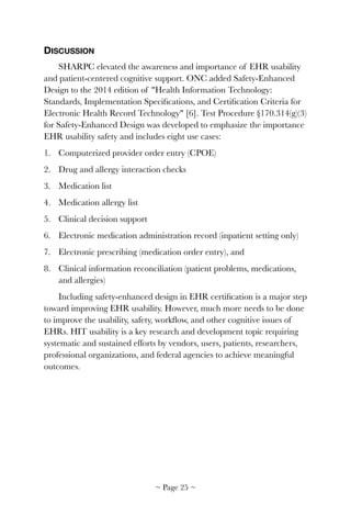 DISCUSSION
SHARPC elevated the awareness and importance of EHR usability
and patient-centered cognitive support. ONC added Safety-Enhanced
Design to the 2014 edition of "Health Information Technology:
Standards, Implementation Speciﬁcations, and Certiﬁcation Criteria for
Electronic Health Record Technology" [6]. Test Procedure §170.314(g)(3)
for Safety-Enhanced Design was developed to emphasize the importance
EHR usability safety and includes eight use cases:
1. Computerized provider order entry (CPOE)
2. Drug and allergy interaction checks
3. Medication list
4. Medication allergy list
5. Clinical decision support
6. Electronic medication administration record (inpatient setting only)
7. Electronic prescribing (medication order entry), and
8. Clinical information reconciliation (patient problems, medications,
and allergies)
Including safety-enhanced design in EHR certiﬁcation is a major step
toward improving EHR usability. However, much more needs to be done
to improve the usability, safety, workﬂow, and other cognitive issues of
EHRs. HIT usability is a key research and development topic requiring
systematic and sustained efforts by vendors, users, patients, researchers,
professional organizations, and federal agencies to achieve meaningful
outcomes.
~ Page ! ~25
 