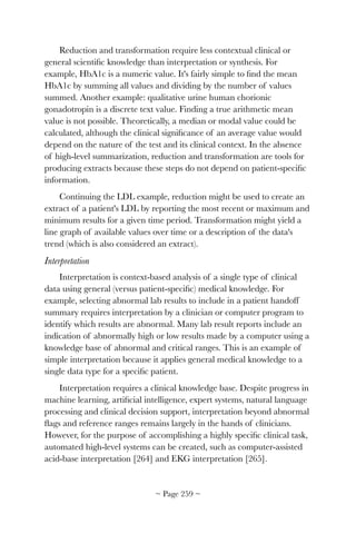 Reduction and transformation require less contextual clinical or
general scientiﬁc knowledge than interpretation or synthesis. For
example, HbA1c is a numeric value. It's fairly simple to ﬁnd the mean
HbA1c by summing all values and dividing by the number of values
summed. Another example: qualitative urine human chorionic
gonadotropin is a discrete text value. Finding a true arithmetic mean
value is not possible. Theoretically, a median or modal value could be
calculated, although the clinical signiﬁcance of an average value would
depend on the nature of the test and its clinical context. In the absence
of high-level summarization, reduction and transformation are tools for
producing extracts because these steps do not depend on patient-speciﬁc
information.
Continuing the LDL example, reduction might be used to create an
extract of a patient's LDL by reporting the most recent or maximum and
minimum results for a given time period. Transformation might yield a
line graph of available values over time or a description of the data's
trend (which is also considered an extract).
Interpretation
Interpretation is context-based analysis of a single type of clinical
data using general (versus patient-speciﬁc) medical knowledge. For
example, selecting abnormal lab results to include in a patient handoff
summary requires interpretation by a clinician or computer program to
identify which results are abnormal. Many lab result reports include an
indication of abnormally high or low results made by a computer using a
knowledge base of abnormal and critical ranges. This is an example of
simple interpretation because it applies general medical knowledge to a
single data type for a speciﬁc patient.
Interpretation requires a clinical knowledge base. Despite progress in
machine learning, artiﬁcial intelligence, expert systems, natural language
processing and clinical decision support, interpretation beyond abnormal
ﬂags and reference ranges remains largely in the hands of clinicians.
However, for the purpose of accomplishing a highly speciﬁc clinical task,
automated high-level systems can be created, such as computer-assisted
acid-base interpretation [264] and EKG interpretation [265].
~ Page ! ~259
 