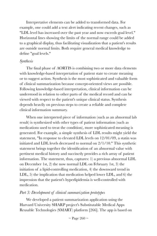 Interpretative elements can be added to transformed data. For
example, one could add a text alert indicating recent changes, such as
LDL level has increased over the past year and now exceeds goal level.
Horizontal lines showing the limits of the normal range could be added
to a graphical display, thus facilitating visualization that a patient's results
are outside normal limits. Both require general medical knowledge to
deﬁne goal levels.
Synthesis
The ﬁnal phase of AORTIS is combining two or more data elements
with knowledge-based interpretation of patient state to create meaning
or to suggest action. Synthesis is the most sophisticated and valuable form
of clinical summarization because concept-oriented views are possible.
Following knowledge-based interpretation, clinical information can be
understood in relation to other parts of the medical record and can be
viewed with respect to the patient's unique clinical status. Synthesis
depends heavily on previous steps to create a reliable and complete
clinical information summary.
When one interpreted piece of information (such as an abnormal lab
result) is synthesized with other types of patient information (such as
medications used to treat the condition), more sophisticated meaning is
generated. For example, a simple synthesis of LDL results might yield the
statement, In response to elevated LDL levels on 12/01/09, a statin was
initiated and LDL levels decreased to normal on 2/1/10. This synthetic
statement brings together the identiﬁcation of an abnormal value with
pertinent medical history and succinctly provides a rich array of patient
information. The statement, thus, captures: 1) a previous abnormal LDL
on December 1st, 2) the now normal LDL on February 1st, 3) the
initiation of a lipid-controlling medication, 4) the downward trend in
LDL, 5) the implication that medication helped lower LDL, and 6) the
impression that the patient's hyperlipidemia is well-controlled with
medication.
Part 3: Development of clinical summarization prototypes
We developed a patient summarization application using the
Harvard University SHARP project's Substitutable Medical Apps
Reusable Technologies (SMART) platform [266]. The app is based on
~ Page ! ~260
 
