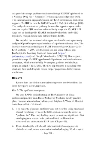 our proof-of-concept problem-medication linkage SMART app based on
a National Drug File – Reference Terminology knowledge base [267].
The summarization app can be run in any EHR environment that either
supports SMART or runs the SMART-enabled i2b2 clinical bridge [268].
The bridge demonstrates a pathway for reusable app development that
does not require EHR vendors to immediately adopt the SMART API.
Apps can be developed in SMART and run by clinicians in the i2b2
repository, reusing clinical data extracted from EHRs.
We modeled our summarization app's user interface on a previously
designed OpenVista prototype interface of a problem-oriented view. The
interface was evaluated using the TURF framework (see Chapter 2) for
EHR usability [7, 269]. We developed the app using HTML and
JavaScript, the Bootstrap front-end framework (http://
getbootstrap.com/) and Google Visualization API [270]. Our original
proof-of-concept SMART app showed all problems and medications on
one screen, which was unwieldy for complex patients, and displayed
output in a rigid HTML table. The new app featured a cascading style
sheet and ﬂuid grid design to ensure proper proportions for key screen
resolutions.
RESULTS
Results from the clinical summarization project are divided into the
same three parts as our Approach.
Part 1: The rapid assessment process
We used RAP in clinical settings at The University of Texas
professional practice plan, Baylor College of Medicine faculty practice
plan, Houston VA ambulatory clinics, and Brigham  Women's Hospital
Ambulatory clinics. We found:
1. The majority of patient problems were not recorded using structured
clinical vocabulary terms in the EHR section commonly known as
problem list. This early ﬁnding caused us to devote signiﬁcant effort
developing new ways to infer patient clinical problems from
structured and unstructured EHR data (Chapter 19).
2. Understanding the roles health information technology plays in
clinical care and patient summarization is challenging. We developed
~ Page ! ~261
 