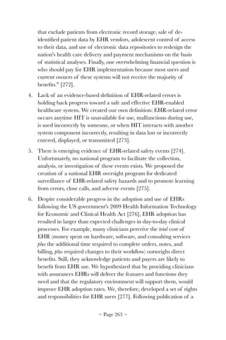 that exclude patients from electronic record storage, sale of de-
identiﬁed patient data by EHR vendors, adolescent control of access
to their data, and use of electronic data repositories to redesign the
nation's health care delivery and payment mechanisms on the basis
of statistical analyses. Finally, one overwhelming ﬁnancial question is
who should pay for EHR implementation because most users and
current owners of these systems will not receive the majority of
beneﬁts. [272]. 
4. Lack of an evidence-based deﬁnition of EHR-related errors is
holding back progress toward a safe and effective EHR-enabled
healthcare system. We created our own deﬁnition: EHR-related error
occurs anytime HIT is unavailable for use, malfunctions during use,
is used incorrectly by someone, or when HIT interacts with another
system component incorrectly, resulting in data lost or incorrectly
entered, displayed, or transmitted [273].
5. There is emerging evidence of EHR-related safety events [274].
Unfortunately, no national program to facilitate the collection,
analysis, or investigation of these events exists. We proposed the
creation of a national EHR oversight program for dedicated
surveillance of EHR-related safety hazards and to promote learning
from errors, close calls, and adverse events [275].
6. Despite considerable progress in the adoption and use of EHRs
following the US government's 2009 Health Information Technology
for Economic and Clinical Health Act [276], EHR adoption has
resulted in larger than expected challenges in day-to-day clinical
processes. For example, many clinicians perceive the total cost of
EHR (money spent on hardware, software, and consulting services
plus the additional time required to complete orders, notes, and
billing, plus required changes to their workﬂow) outweighs direct
beneﬁts. Still, they acknowledge patients and payers are likely to
beneﬁt from EHR use. We hypothesized that by providing clinicians
with assurances EHRs will deliver the features and functions they
need and that the regulatory environment will support them, would
improve EHR adoption rates. We, therefore, developed a set of rights
and responsibilities for EHR users [277]. Following publication of a
~ Page ! ~263
 
