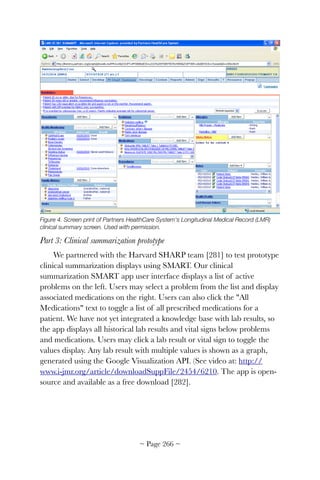 Figure 4. Screen print of Partners HealthCare System's Longitudinal Medical Record (LMR)
clinical summary screen. Used with permission.
Part 3: Clinical summarization prototype
We partnered with the Harvard SHARP team [281] to test prototype
clinical summarization displays using SMART. Our clinical
summarization SMART app user interface displays a list of active
problems on the left. Users may select a problem from the list and display
associated medications on the right. Users can also click the All
Medications text to toggle a list of all prescribed medications for a
patient. We have not yet integrated a knowledge base with lab results, so
the app displays all historical lab results and vital signs below problems
and medications. Users may click a lab result or vital sign to toggle the
values display. Any lab result with multiple values is shown as a graph,
generated using the Google Visualization API. (See video at: http://
www.i-jmr.org/article/downloadSuppFile/2454/6210. The app is open-
source and available as a free download [282].
~ Page ! ~266
 