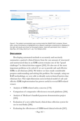 Figure 5. The patient summarization app running inside the SMART-i2b2 container. Shown
here: urinary incontinence is highlighted and a relevant medication (oxybutynin) is displayed to
the right; lab results are shown as line graphs below. Used with permission from: Interact J
Med Res. 2013 May 30;2(1):e11. doi: 10.2196/ijmr.2454.
DISCUSSION
Developing automated methods to accurately and succinctly
summarize a patient's clinical history from the vast amount of structured
and unstructured data in an EHR system remains one of the grand
challenges in clinical decision support [283]. It's also one of the most
important problems to be solved if we are to provide safe and effective
EHRs to all clinicians [262]. We believe we have made considerable
progress understanding and solving this problem. For example, using our
RAP methodology, we were able to identify socio-technical barriers that
clinicians face. Our eight-dimension socio-technical model of safe and
effective EHR implementation has proven useful in several HIT-related
venues:
• Analysis of EHR-related safety concerns [170].
• Comparison of comparative effectiveness research platforms [284].
• Analysis of Medicare's bundled payments demonstration project
[285].
• Evaluation of a new tablet-based, clinical data collection system for
use in rural India [286].
• Evaluating the effectiveness of EHR-based clinical referrals [287].
~ Page ! ~267
 