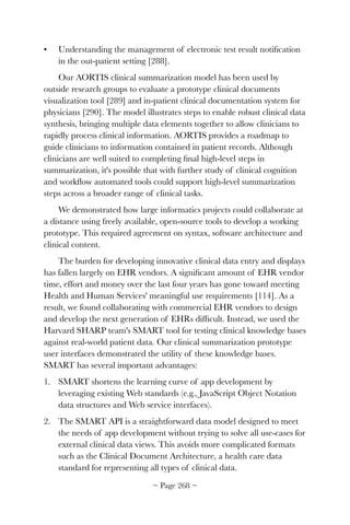 • Understanding the management of electronic test result notiﬁcation
in the out-patient setting [288].
Our AORTIS clinical summarization model has been used by
outside research groups to evaluate a prototype clinical documents
visualization tool [289] and in-patient clinical documentation system for
physicians [290]. The model illustrates steps to enable robust clinical data
synthesis, bringing multiple data elements together to allow clinicians to
rapidly process clinical information. AORTIS provides a roadmap to
guide clinicians to information contained in patient records. Although
clinicians are well suited to completing ﬁnal high-level steps in
summarization, it's possible that with further study of clinical cognition
and workﬂow automated tools could support high-level summarization
steps across a broader range of clinical tasks.
We demonstrated how large informatics projects could collaborate at
a distance using freely available, open-source tools to develop a working
prototype. This required agreement on syntax, software architecture and
clinical content.
The burden for developing innovative clinical data entry and displays
has fallen largely on EHR vendors. A signiﬁcant amount of EHR vendor
time, effort and money over the last four years has gone toward meeting
Health and Human Services' meaningful use requirements [114]. As a
result, we found collaborating with commercial EHR vendors to design
and develop the next generation of EHRs difﬁcult. Instead, we used the
Harvard SHARP team's SMART tool for testing clinical knowledge bases
against real-world patient data. Our clinical summarization prototype
user interfaces demonstrated the utility of these knowledge bases.
SMART has several important advantages:
1. SMART shortens the learning curve of app development by
leveraging existing Web standards (e.g., JavaScript Object Notation
data structures and Web service interfaces).
2. The SMART API is a straightforward data model designed to meet
the needs of app development without trying to solve all use-cases for
external clinical data views. This avoids more complicated formats
such as the Clinical Document Architecture, a health care data
standard for representing all types of clinical data.
~ Page ! ~268
 