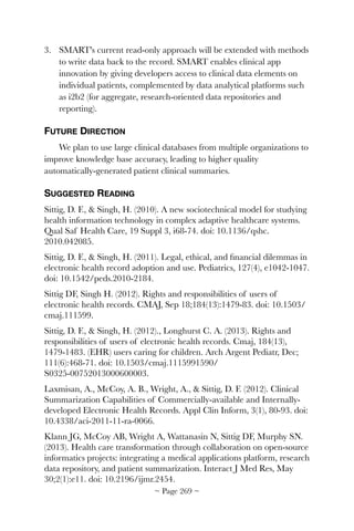 3. SMART's current read-only approach will be extended with methods
to write data back to the record. SMART enables clinical app
innovation by giving developers access to clinical data elements on
individual patients, complemented by data analytical platforms such
as i2b2 (for aggregate, research-oriented data repositories and
reporting).
FUTURE DIRECTION
We plan to use large clinical databases from multiple organizations to
improve knowledge base accuracy, leading to higher quality
automatically-generated patient clinical summaries.
SUGGESTED READING
Sittig, D. F.,  Singh, H. (2010). A new sociotechnical model for studying
health information technology in complex adaptive healthcare systems.
Qual Saf Health Care, 19 Suppl 3, i68-74. doi: 10.1136/qshc.
2010.042085.
Sittig, D. F.,  Singh, H. (2011). Legal, ethical, and ﬁnancial dilemmas in
electronic health record adoption and use. Pediatrics, 127(4), e1042-1047.
doi: 10.1542/peds.2010-2184.
Sittig DF, Singh H. (2012). Rights and responsibilities of users of
electronic health records. CMAJ, Sep 18;184(13):1479-83. doi: 10.1503/
cmaj.111599.
Sittig, D. F.,  Singh, H. (2012)., Longhurst C. A. (2013). Rights and
responsibilities of users of electronic health records. Cmaj, 184(13),
1479-1483. (EHR) users caring for children. Arch Argent Pediatr, Dec;
111(6):468-71. doi: 10.1503/cmaj.1115991590/
S0325-00752013000600003.
Laxmisan, A., McCoy, A. B., Wright, A.,  Sittig, D. F. (2012). Clinical
Summarization Capabilities of Commercially-available and Internally-
developed Electronic Health Records. Appl Clin Inform, 3(1), 80-93. doi:
10.4338/aci-2011-11-ra-0066.
Klann JG, McCoy AB, Wright A, Wattanasin N, Sittig DF, Murphy SN.
(2013). Health care transformation through collaboration on open-source
informatics projects: integrating a medical applications platform, research
data repository, and patient summarization. Interact J Med Res, May
30;2(1):e11. doi: 10.2196/ijmr.2454.
~ Page ! ~269
 