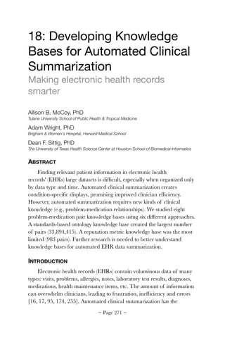 18: Developing Knowledge
Bases for Automated Clinical
Summarization

Making electronic health records
smarter

Allison B. McCoy, PhD
Tulane University School of Public Health  Tropical Medicine
Adam Wright, PhD
Brigham  Women's Hospital, Harvard Medical School
Dean F. Sittig, PhD
The University of Texas Health Science Center at Houston School of Biomedical Informatics
ABSTRACT
Finding relevant patient information in electronic health
records' (EHRs) large datasets is difﬁcult, especially when organized only
by data type and time. Automated clinical summarization creates
condition-speciﬁc displays, promising improved clinician efﬁciency.
However, automated summarization requires new kinds of clinical
knowledge (e.g., problem-medication relationships). We studied eight
problem-medication pair knowledge bases using six different approaches.
A standards-based ontology knowledge base created the largest number
of pairs (33,894,415). A reputation metric knowledge base was the most
limited (983 pairs). Further research is needed to better understand
knowledge bases for automated EHR data summarization.
INTRODUCTION
Electronic health records (EHRs) contain voluminous data of many
types: visits, problems, allergies, notes, laboratory test results, diagnoses,
medications, health maintenance items, etc. The amount of information
can overwhelm clinicians, leading to frustration, inefﬁciency and errors
[16, 17, 95, 174, 255]. Automated clinical summarization has the
~ Page ! ~271
 