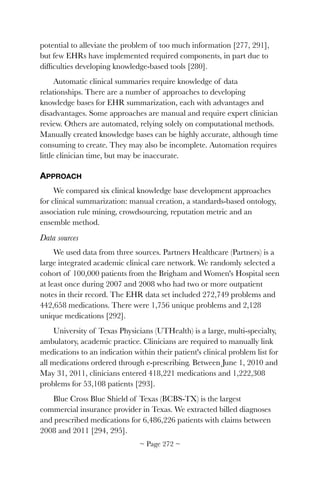potential to alleviate the problem of too much information [277, 291],
but few EHRs have implemented required components, in part due to
difﬁculties developing knowledge-based tools [280].
Automatic clinical summaries require knowledge of data
relationships. There are a number of approaches to developing
knowledge bases for EHR summarization, each with advantages and
disadvantages. Some approaches are manual and require expert clinician
review. Others are automated, relying solely on computational methods.
Manually created knowledge bases can be highly accurate, although time
consuming to create. They may also be incomplete. Automation requires
little clinician time, but may be inaccurate.
APPROACH
We compared six clinical knowledge base development approaches
for clinical summarization: manual creation, a standards-based ontology,
association rule mining, crowdsourcing, reputation metric and an
ensemble method.
Data sources
We used data from three sources. Partners Healthcare (Partners) is a
large integrated academic clinical care network. We randomly selected a
cohort of 100,000 patients from the Brigham and Women's Hospital seen
at least once during 2007 and 2008 who had two or more outpatient
notes in their record. The EHR data set included 272,749 problems and
442,658 medications. There were 1,756 unique problems and 2,128
unique medications [292].
University of Texas Physicians (UTHealth) is a large, multi-specialty,
ambulatory, academic practice. Clinicians are required to manually link
medications to an indication within their patient's clinical problem list for
all medications ordered through e-prescribing. Between June 1, 2010 and
May 31, 2011, clinicians entered 418,221 medications and 1,222,308
problems for 53,108 patients [293].
Blue Cross Blue Shield of Texas (BCBS-TX) is the largest
commercial insurance provider in Texas. We extracted billed diagnoses
and prescribed medications for 6,486,226 patients with claims between
2008 and 2011 [294, 295].
~ Page ! ~272
 
