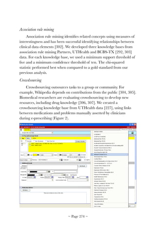 Association rule mining
Association rule mining identiﬁes related concepts using measures of
interestingness and has been successful identifying relationships between
clinical data elements [302]. We developed three knowledge bases from
association rule mining Partners, UTHealth and BCBS-TX [292, 303]
data. For each knowledge base, we used a minimum support threshold of
ﬁve and a minimum conﬁdence threshold of ten. The chi-squared
statistic performed best when compared to a gold standard from our
previous analysis.
Crowdsourcing
Crowdsourcing outsources tasks to a group or community. For
example, Wikipedia depends on contributions from the public [304, 305].
Biomedical researchers are evaluating crowdsourcing to develop new
resources, including drug knowledge [306, 307]. We created a
crowdsourcing knowledge base from UTHealth data [227], using links
between medications and problems manually asserted by clinicians
during e-prescribing (Figure 2).


~ Page ! ~274
 