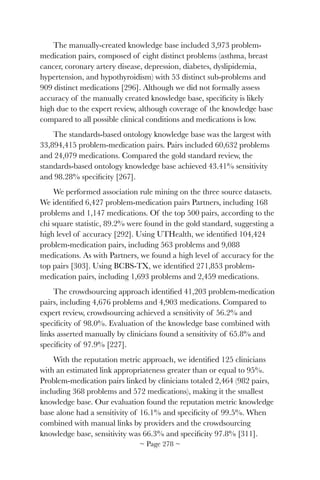 The manually-created knowledge base included 3,973 problem-
medication pairs, composed of eight distinct problems (asthma, breast
cancer, coronary artery disease, depression, diabetes, dyslipidemia,
hypertension, and hypothyroidism) with 53 distinct sub-problems and
909 distinct medications [296]. Although we did not formally assess
accuracy of the manually created knowledge base, speciﬁcity is likely
high due to the expert review, although coverage of the knowledge base
compared to all possible clinical conditions and medications is low.
The standards-based ontology knowledge base was the largest with
33,894,415 problem-medication pairs. Pairs included 60,632 problems
and 24,079 medications. Compared the gold standard review, the
standards-based ontology knowledge base achieved 43.41% sensitivity
and 98.28% speciﬁcity [267].
We performed association rule mining on the three source datasets.
We identiﬁed 6,427 problem-medication pairs Partners, including 168
problems and 1,147 medications. Of the top 500 pairs, according to the
chi square statistic, 89.2% were found in the gold standard, suggesting a
high level of accuracy [292]. Using UTHealth, we identiﬁed 104,424
problem-medication pairs, including 563 problems and 9,088
medications. As with Partners, we found a high level of accuracy for the
top pairs [303]. Using BCBS-TX, we identiﬁed 271,853 problem-
medication pairs, including 1,693 problems and 2,459 medications.
The crowdsourcing approach identiﬁed 41,203 problem-medication
pairs, including 4,676 problems and 4,903 medications. Compared to
expert review, crowdsourcing achieved a sensitivity of 56.2% and
speciﬁcity of 98.0%. Evaluation of the knowledge base combined with
links asserted manually by clinicians found a sensitivity of 65.8% and
speciﬁcity of 97.9% [227].
With the reputation metric approach, we identiﬁed 125 clinicians
with an estimated link appropriateness greater than or equal to 95%.
Problem-medication pairs linked by clinicians totaled 2,464 (982 pairs,
including 368 problems and 572 medications), making it the smallest
knowledge base. Our evaluation found the reputation metric knowledge
base alone had a sensitivity of 16.1% and speciﬁcity of 99.5%. When
combined with manual links by providers and the crowdsourcing
knowledge base, sensitivity was 66.3% and speciﬁcity 97.8% [311].
~ Page ! ~278
 