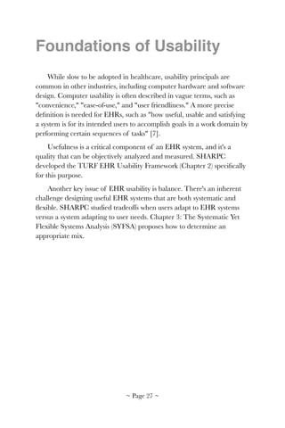 Foundations of Usability
While slow to be adopted in healthcare, usability principals are
common in other industries, including computer hardware and software
design. Computer usability is often described in vague terms, such as
"convenience," "ease-of-use," and "user friendliness." A more precise
deﬁnition is needed for EHRs, such as "how useful, usable and satisfying
a system is for its intended users to accomplish goals in a work domain by
performing certain sequences of tasks" [7].
Usefulness is a critical component of an EHR system, and it's a
quality that can be objectively analyzed and measured. SHARPC
developed the TURF EHR Usability Framework (Chapter 2) speciﬁcally
for this purpose.
Another key issue of EHR usability is balance. There's an inherent
challenge designing useful EHR systems that are both systematic and
ﬂexible. SHARPC studied tradeoffs when users adapt to EHR systems
versus a system adapting to user needs. Chapter 3: The Systematic Yet
Flexible Systems Analysis (SYFSA) proposes how to determine an
appropriate mix. 
~ Page ! ~27
 