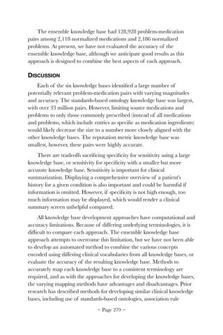 The ensemble knowledge base had 128,928 problem-medication
pairs among 2,118 normalized medications and 2,186 normalized
problems. At present, we have not evaluated the accuracy of the
ensemble knowledge base, although we anticipate good results as this
approach is designed to combine the best aspects of each approach.
DISCUSSION
Each of the six knowledge bases identiﬁed a large number of
potentially relevant problem-medication pairs with varying magnitudes
and accuracy. The standards-based ontology knowledge base was largest,
with over 33 million pairs. However, limiting source medications and
problems to only those commonly prescribed (instead of all medications
and problems, which include entries as speciﬁc as medication ingredients)
would likely decrease the size to a number more closely aligned with the
other knowledge bases. The reputation metric knowledge base was
smallest, however, these pairs were highly accurate.
There are tradeoffs sacriﬁcing speciﬁcity for sensitivity using a large
knowledge base, or sensitivity for speciﬁcity with a smaller but more
accurate knowledge base. Sensitivity is important for clinical
summarization. Displaying a comprehensive overview of a patient's
history for a given condition is also important and could be harmful if
information is omitted. However, if speciﬁcity is not high enough, too
much information may be displayed, which would render a clinical
summary screen unhelpful compared.
All knowledge base development approaches have computational and
accuracy limitations. Because of differing underlying terminologies, it is
difﬁcult to compare each approach. The ensemble knowledge base
approach attempts to overcome this limitation, but we have not been able
to develop an automated method to combine the various concepts
encoded using differing clinical vocabularies from all knowledge bases, or
evaluate the accuracy of the resulting knowledge base. Methods to
accurately map each knowledge base to a consistent terminology are
required, and as with the approaches for developing the knowledge bases,
the varying mapping methods have advantages and disadvantages. Prior
research has described methods for developing similar clinical knowledge
bases, including use of standards-based ontologies, association rule
~ Page ! ~279
 