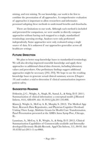 mining, and text mining. To our knowledge, our work is the ﬁrst to
combine the presentation of all approaches. A comprehensive evaluation
of approaches is important to allow researchers and informatics
personnel adopting these methods to understand beneﬁts and drawbacks.
There are limitations to our work. Although each method is included
and presented for comparison, we were unable to directly compare
approaches without having each mapped to a single, standardized
terminology assessing overlap. Analyses were only performed
independently. Some approaches were only evaluated using a single
source of data. It is unknown if our approaches generalize across all
healthcare settings.
FUTURE DIRECTION
We plan to better map knowledge bases to standardized terminology.
We will also develop improved ensemble knowledge and apply these
approaches to additional clinical data elements, including laboratory
values and procedures. Our preliminary ﬁndings suggest additional
approaches might be necessary [292, 293]. We hope to use the resulting
knowledge bases to generate actual clinical summary screens (Chapter
19) and conduct a trial to determine if clinical summarization improves
patient safety.
SUGGESTED READING
Feblowitz, J. C., Wright, A., Singh, H., Samal, L.,  Sittig, D. F. (2011).
Summarization of clinical information: a conceptual model. J Biomed
Inform, 44(4), 688-699. doi: 10.1016/j.jbi.2011.03.008.
Klann J,. Wright A., McCoy A. B., Murphy S. (2012). The Medical App
Store, Research Data Repositories, and Physician Cognitive Overload:
Uniting Three Large, Multisite Grants for Health Care Transformation.
Panel Presentation presented at the AMIA Annu Symp Proc, Chicago,
IL.
Laxmisan, A., McCoy, A. B., Wright, A.,  Sittig, D. F. (2012). Clinical
Summarization Capabilities of Commercially-available and Internally-
developed Electronic Health Records. Appl Clin Inform, 3(1), 80-93. doi:
10.4338/aci-2011-11-ra-0066.
~ Page ! ~280
 