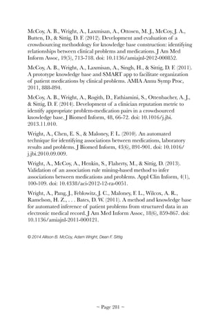 McCoy, A. B., Wright, A., Laxmisan, A., Ottosen, M. J., McCoy, J. A.,
Butten, D.,  Sittig, D. F. (2012). Development and evaluation of a
crowdsourcing methodology for knowledge base construction: identifying
relationships between clinical problems and medications. J Am Med
Inform Assoc, 19(5), 713-718. doi: 10.1136/amiajnl-2012-000852.
McCoy, A. B., Wright, A., Laxmisan, A., Singh, H.,  Sittig, D. F. (2011).
A prototype knowledge base and SMART app to facilitate organization
of patient medications by clinical problems. AMIA Annu Symp Proc,
2011, 888-894.
McCoy, A. B., Wright, A., Rogith, D., Fathiamini, S., Ottenbacher, A. J.,
 Sittig, D. F. (2014). Development of a clinician reputation metric to
identify appropriate problem-medication pairs in a crowdsourced
knowledge base. J Biomed Inform, 48, 66-72. doi: 10.1016/j.jbi.
2013.11.010.
Wright, A., Chen, E. S.,  Maloney, F. L. (2010). An automated
technique for identifying associations between medications, laboratory
results and problems. J Biomed Inform, 43(6), 891-901. doi: 10.1016/
j.jbi.2010.09.009.
Wright, A., McCoy, A., Henkin, S., Flaherty, M.,  Sittig, D. (2013).
Validation of an association rule mining-based method to infer
associations between medications and problems. Appl Clin Inform, 4(1),
100-109. doi: 10.4338/aci-2012-12-ra-0051.
Wright, A., Pang, J., Feblowitz, J. C., Maloney, F. L., Wilcox, A. R.,
Ramelson, H. Z., . . . Bates, D. W. (2011). A method and knowledge base
for automated inference of patient problems from structured data in an
electronic medical record. J Am Med Inform Assoc, 18(6), 859-867. doi:
10.1136/amiajnl-2011-000121.
© 2014 Allison B. McCoy, Adam Wright, Dean F. Sittig
~ Page ! ~281
 