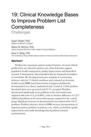 19: Clinical Knowledge Bases
to Improve Problem List
Completeness

Challenges

Adam Wright, PhD
Brigham  Women's Hospital
Allison B. McCoy, PhD
Tulane University School of Public Health  Tropical Medicine
Dean F. Sittig, PhD
The University of Texas Health Science Center at Houston School of Biomedical Informatics
ABSTRACT
Problem lists summarize patient medical histories. Accurate clinical
problem lists are critical for patient care, clinical decision support,
population health management, quality improvement and biomedical
research. Unfortunately, clinical problem lists are frequently incomplete
or out-of-date. We developed innovative methods of constructing
inference rules for 17 clinical conditions and evaluated an electronic
health record (EHR)-based intervention to improve problem list
documentation in a cluster randomized trial. A total of 17,043 problem
list-related alerts were presented and 41.1% accepted. Providers
documented signiﬁcantly more problems in the intervention arm
(adjusted odds ratio=3.4, p0.0001), with an absolute difference of 6,277
additional problems in the intervention group compared to the control
group. Signiﬁcant increases in documentation were observed for 14/17
problems. Problem inference alerts in EHRs increase documentation of
important patient problems in primary care, which can facilitate quality
improvement and enable knowledge-based problem-oriented
summarization.
~ Page ! ~283
 
