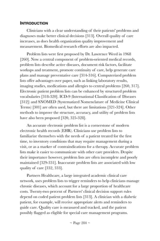 INTRODUCTION
Clinicians with a clear understanding of their patients' problems and
diagnoses make better clinical decisions [313]. Overall quality of care
increases, as does health organization quality improvement and
measurement. Biomedical research efforts are also impacted.
Problem lists were ﬁrst proposed by Dr. Lawrence Weed in 1968
[260]. Now a central component of problem-oriented medical records,
problem lists describe active diseases, document risk factors, facilitate
workups and treatment, promote continuity of care, help generate care
plans and manage preventative care [314-316]. Computerized problem
lists offer advantages over paper, such as linking laboratory results,
imaging studies, medications and allergies to central problems [260, 317].
Electronic patient problem lists can be enhanced by structured problem
vocabularies [318-320]. ICD-9 (International Classiﬁcation of Diseases
[312]) and SNOMED (Systematized Nomenclature of Medicine Clinical
Terms) [301] are often used, but there are limitations [321-324]. Other
methods to improve the structure, accuracy, and utility of problem lists
have also been proposed [320, 325-328].
An accurate electronic problem list is a cornerstone of modern
electronic health records (EHR). Clinicians use problem lists to
familiarize themselves with the needs of a patient treated for the ﬁrst
time, to inventory conditions that may require management during a
visit, or as a marker of contraindications for a therapy. Accurate problem
lists make it easier to communicate with other care providers. Despite
their importance however, problem lists are often incomplete and poorly
maintained [329-331]. Inaccurate problem lists are associated with low
quality of care [332, 333].
Partners Healthcare, a large integrated academic clinical care
network, uses problem lists to trigger reminders to help clinicians manage
chronic diseases, which account for a large proportion of healthcare
costs. Twenty-two percent of Partners' clinical decision support rules
depend on coded patient problem lists [313]. A clinician with a diabetic
patient, for example, will receive appropriate alerts and reminders to
guide care. Quality care is measured and tracked, and the patient
possibly ﬂagged as eligible for special care management programs.
~ Page ! ~284
 