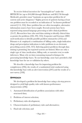 To receive federal incentives for meaningful use under the
HITECH Act (up to $44,000 through Medicare and $63,750 through
Medicaid), providers must maintain an up-to-date problem list of
current and active diagnoses. Eighty percent of patients having at least
one problem must be recorded or an indication of no known problems
entered [114, 334]. Since problem lists are often incomplete, alternative
information sources have been sought. Several systems have been
reported using natural language processing to infer clinical problems
(25-27). Researchers have also used data mining to identify clinical data
as proxies for problems [226, 292, 335]. Carpenter and Gorman (2002)
used medication to identify possible problem mismatches [332] and
Poissant et al. employed a combination of billing codes, single-indication
drugs and prescription indications to infer problems in an electronic
prescribing system [336, 337]. Inferring patient problems through data
mining is promising, but reported systems are limited. Most use only a
single type of data (medication, billing code, or narrative text) to make
inferences. Many rely on time-consuming manual techniques for
generating knowledge bases. To our knowledge, none have provided a full
knowledge base for use or validation by others.
We describe a knowledge base for improving problem list
completeness [296], the results of a randomized trial conducted using
this knowledge base with an alert intervention [297] and the results of a
user survey [338].
APPROACH
We developed a problem list knowledge base using a six-step process
designed to yield high quality rules with known performance
characteristics [296]:
1. Automated identiﬁcation of problem associations with other
structured data;
2. Problems of interest selection;
3. Preliminary rules development;
4. Characterization of preliminary rules and alternatives;
5. Final rule selection; and
~ Page ! ~285
 