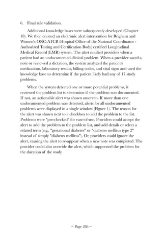 6. Final rule validation.
Additional knowledge bases were subsequently developed (Chapter
18). We then created an electronic alert intervention for Brigham and
Women's ONC-ATCB (Hospital Ofﬁce of the National Coordinator -
Authorized Testing and Certiﬁcation Body) certiﬁed Longitudinal
Medical Record (LMR) system. The alert notiﬁed providers when a
patient had an undocumented clinical problem. When a provider saved a
note or reviewed a dictation, the system analyzed the patient's
medications, laboratory results, billing codes, and vital signs and used the
knowledge base to determine if the patient likely had any of 17 study
problems.
When the system detected one or more potential problems, it
reviewed the problem list to determine if the problem was documented.
If not, an actionable alert was shown onscreen. If more than one
undocumented problem was detected, alerts for all undocumented
problems were displayed in a single window (Figure 1). The reason for
the alert was shown next to a checkbox to add the problem to the list.
Problems were pre-checked for ease-of-use. Providers could accept the
alert to add the problem to the problem list, and add details or select a
related term (e.g., gestational diabetes or diabetes mellitus type 2
instead of simply diabetes mellitus). Or, providers could ignore the
alert, causing the alert to re-appear when a new note was completed. The
provider could also override the alert, which suppressed the problem for
the duration of the study.
~ Page ! ~286
 